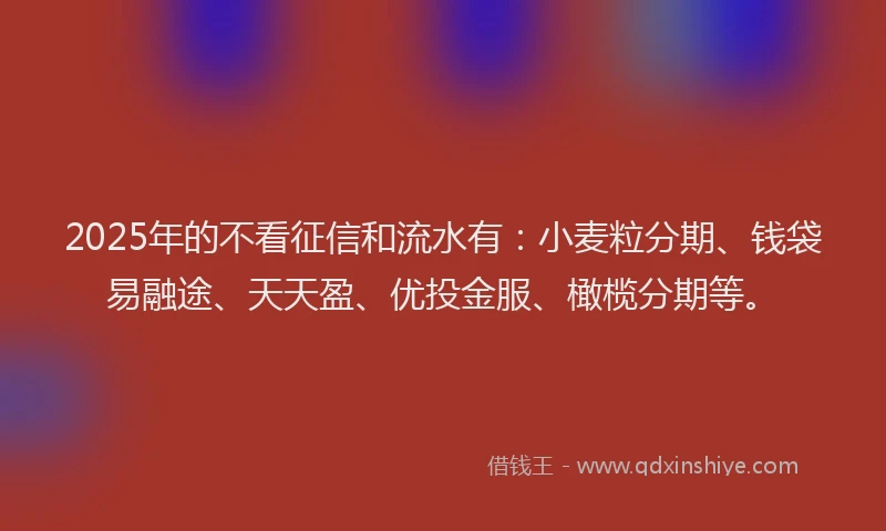 2025年的不看征信和流水有：小麦粒分期、钱袋易融途、天天盈、优投金服、橄榄分期等。