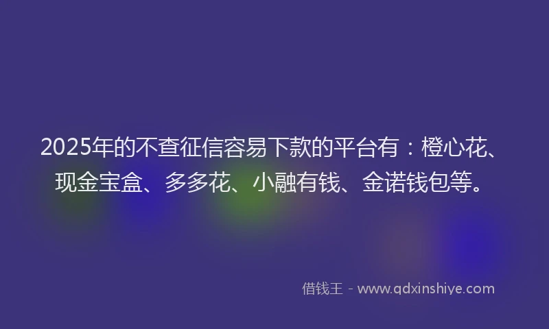 2025年的不查征信容易下款的平台有：橙心花、现金宝盒、多多花、小融有钱、金诺钱包等。