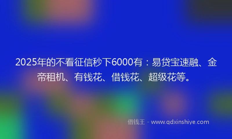 2025年的不看征信秒下6000有：易贷宝速融、金帝租机、有钱花、借钱花、超级花等。