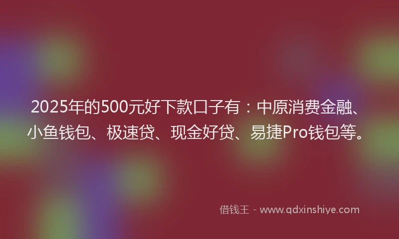 2025年的500元好下款口子有：中原消费金融、小鱼钱包、极速贷、现金好贷、易捷Pro钱包等。