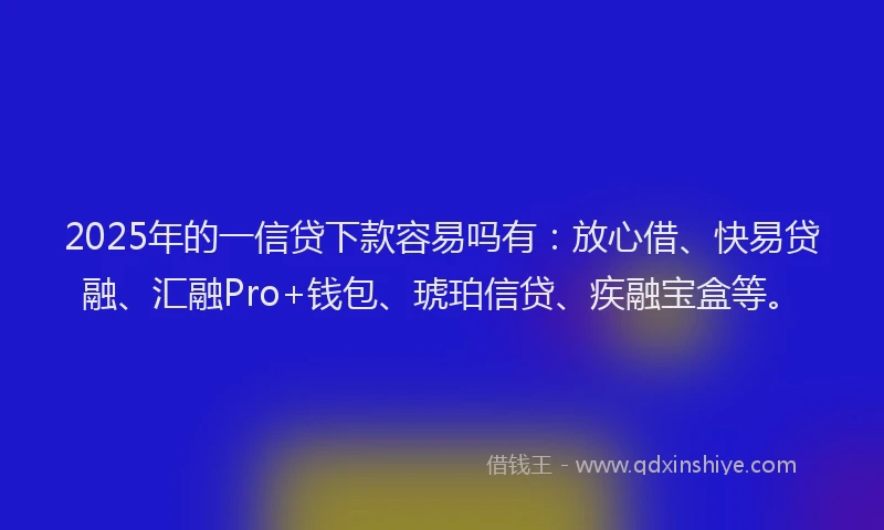 2025年的一信贷下款容易吗有：放心借、快易贷融、汇融Pro+钱包、琥珀信贷、疾融宝盒等。