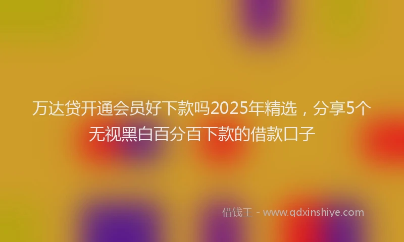 万达贷开通会员好下款吗2025年精选，分享5个无视黑白百分百下款的借款口子