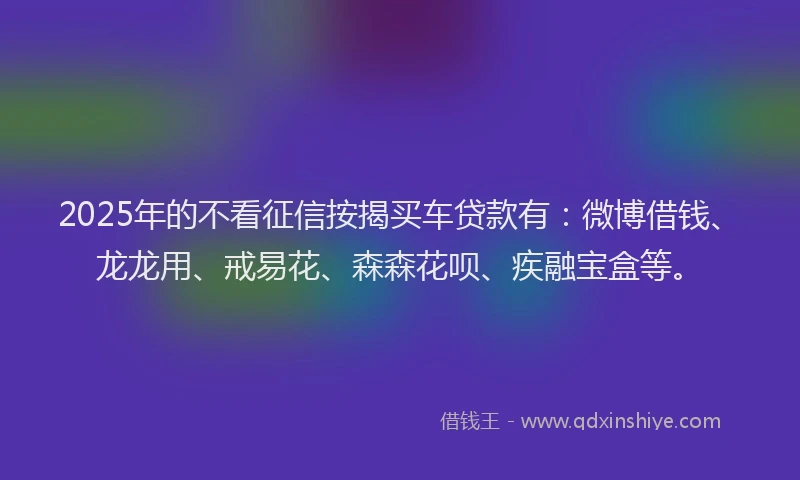 2025年的不看征信按揭买车贷款有：微博借钱、龙龙用、戒易花、森森花呗、疾融宝盒等。