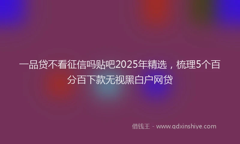 一品贷不看征信吗贴吧2025年精选，梳理5个百分百下款无视黑白户网贷