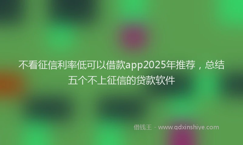 不看征信利率低可以借款app2025年推荐，总结五个不上征信的贷款软件