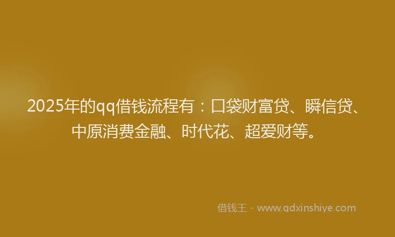 2025年的qq借钱流程有：口袋财富贷、瞬信贷、中原消费金融、时代花、超爱财等。