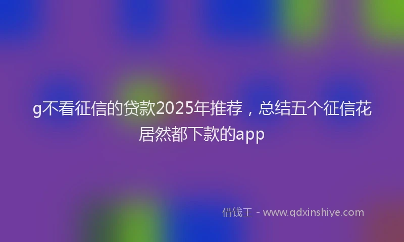 g不看征信的贷款2025年推荐，总结五个征信花居然都下款的app