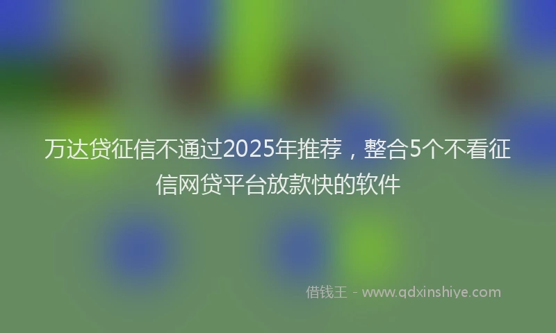 万达贷征信不通过2025年推荐，整合5个不看征信网贷平台放款快的软件