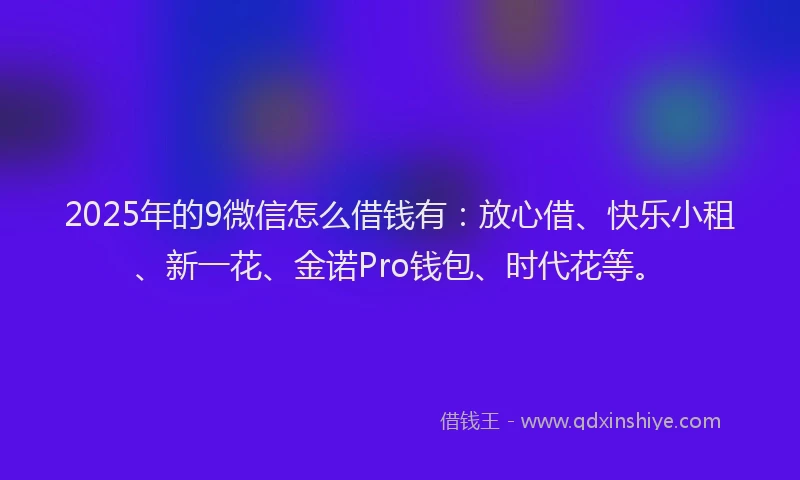 2025年的9微信怎么借钱有：放心借、快乐小租、新一花、金诺Pro钱包、时代花等。