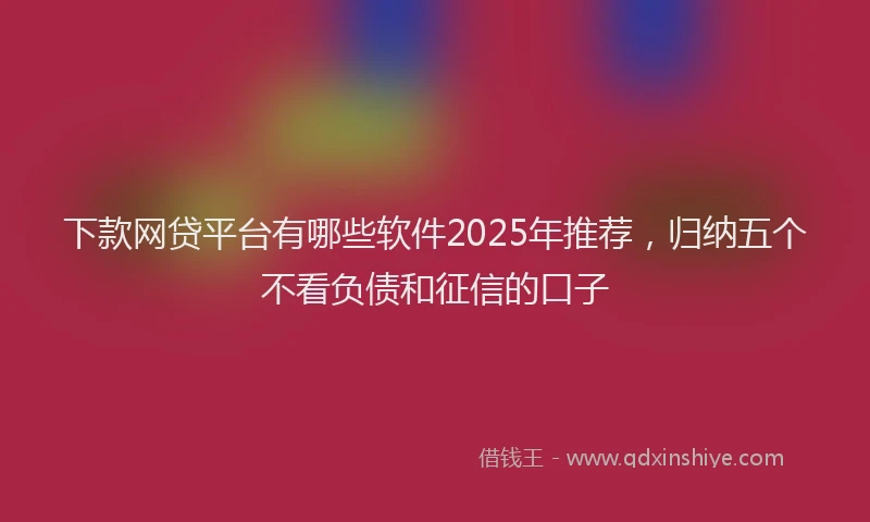 下款网贷平台有哪些软件2025年推荐，归纳五个不看负债和征信的口子