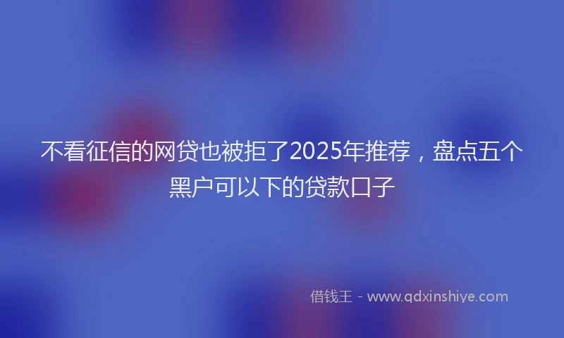 不看征信的网贷也被拒了2025年推荐，盘点五个黑户可以下的贷款口子