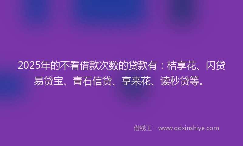 2025年的不看借款次数的贷款有：桔享花、闪贷易贷宝、青石信贷、享来花、读秒贷等。