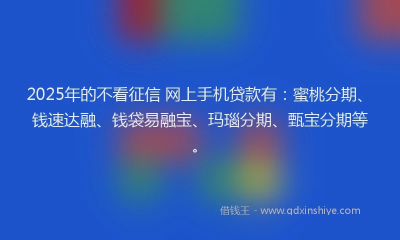 2025年的不看征信 网上手机贷款有：蜜桃分期、钱速达融、钱袋易融宝、玛瑙分期、甄宝分期等。