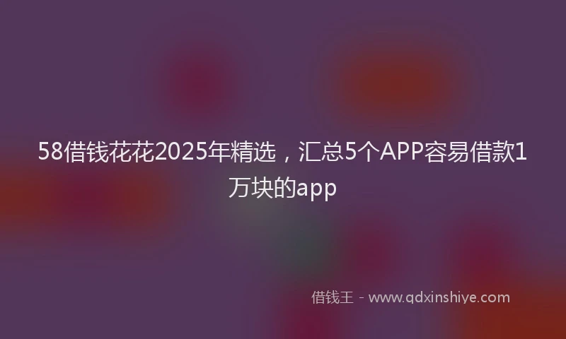 58借钱花花2025年精选，汇总5个APP容易借款1万块的app