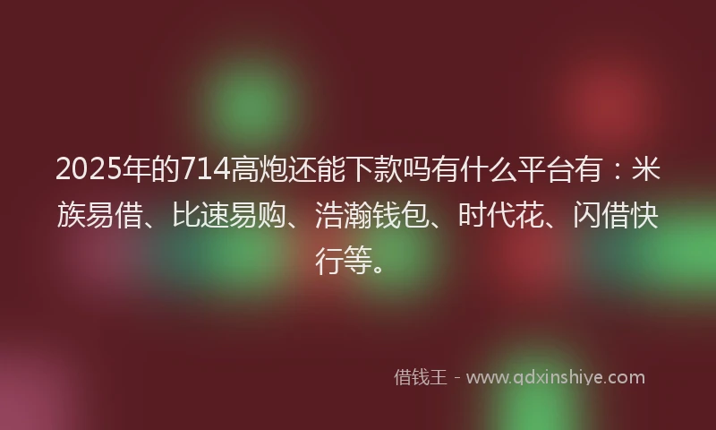 2025年的714高炮还能下款吗有什么平台有：米族易借、比速易购、浩瀚钱包、时代花、闪借快行等。