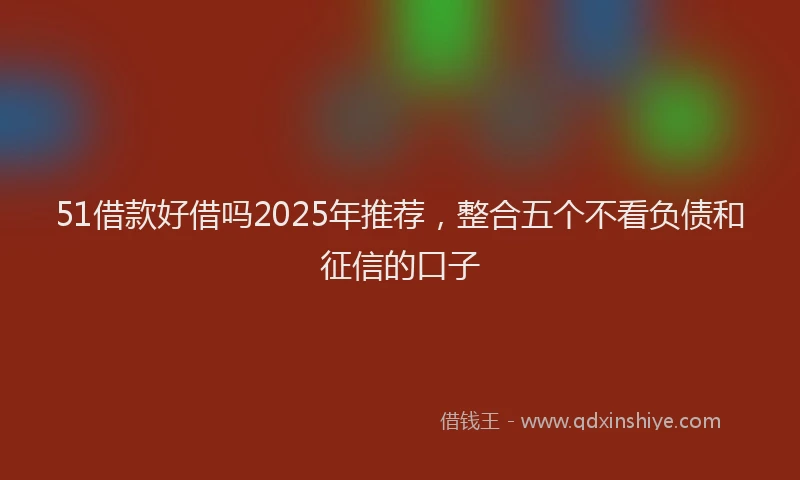 51借款好借吗2025年推荐，整合五个不看负债和征信的口子