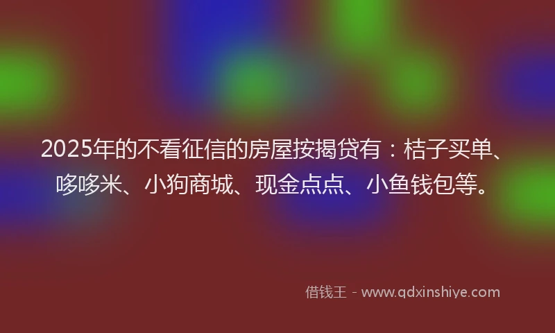 2025年的不看征信的房屋按揭贷有：桔子买单、哆哆米、小狗商城、现金点点、小鱼钱包等。