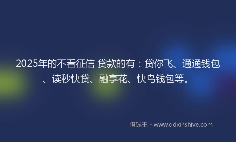 2025年的不看征信 贷款的有：贷你飞、通通钱包、读秒快贷、融享花、快鸟钱包等。