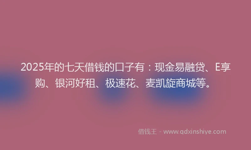 2025年的七天借钱的口子有：现金易融贷、E享购、银河好租、极速花、麦凯旋商城等。