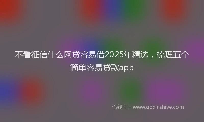 不看征信什么网贷容易借2025年精选，梳理五个简单容易贷款app