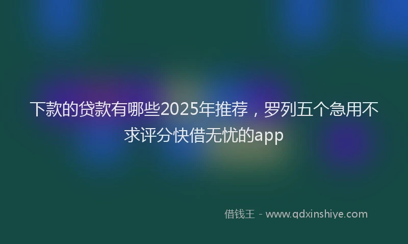 下款的贷款有哪些2025年推荐，罗列五个急用不求评分快借无忧的app