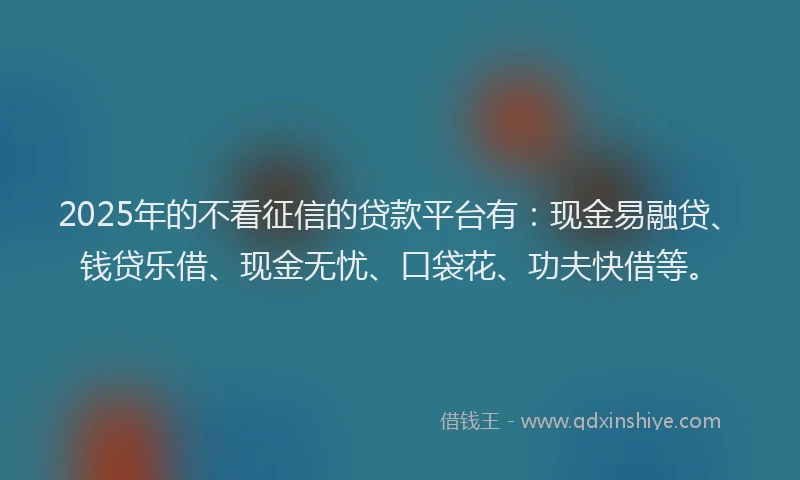 2025年的不看征信的贷款平台有：现金易融贷、钱贷乐借、现金无忧、口袋花、功夫快借等。