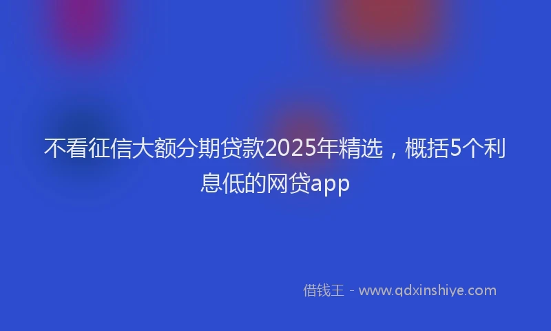 不看征信大额分期贷款2025年精选，概括5个利息低的网贷app