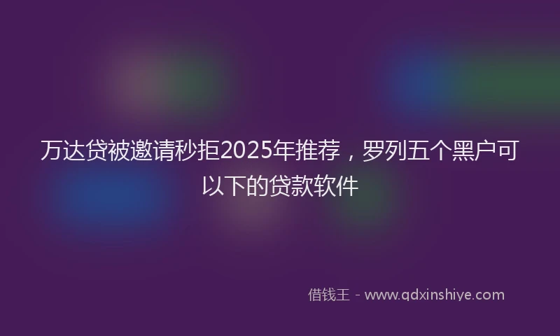 万达贷被邀请秒拒2025年推荐，罗列五个黑户可以下的贷款软件