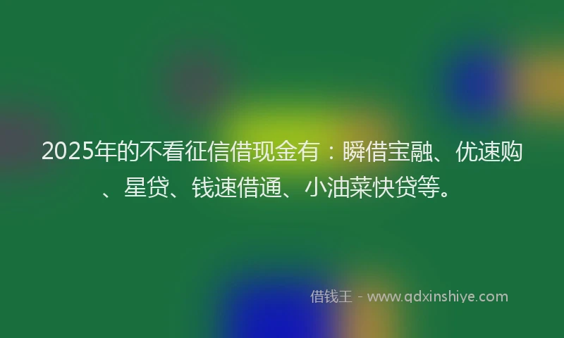 2025年的不看征信借现金有：瞬借宝融、优速购、星贷、钱速借通、小油菜快贷等。