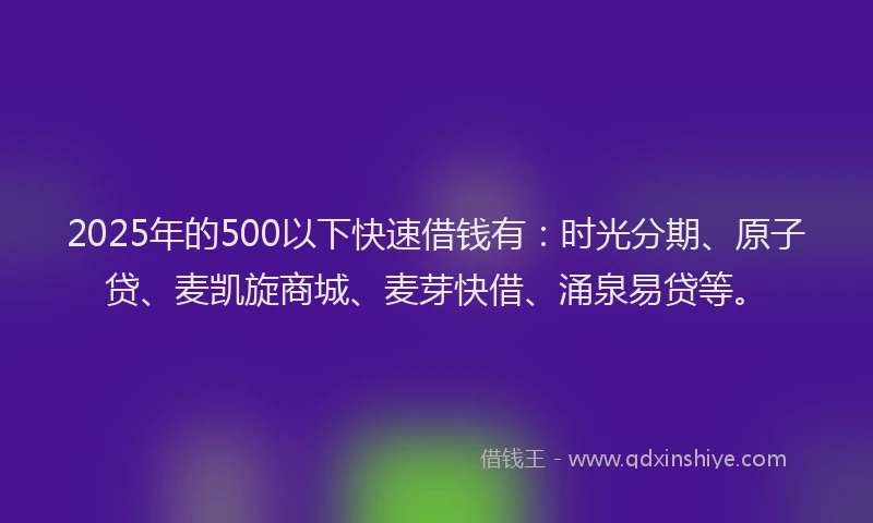 2025年的500以下快速借钱有：时光分期、原子贷、麦凯旋商城、麦芽快借、涌泉易贷等。
