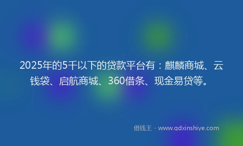 2025年的5千以下的贷款平台有：麒麟商城、云钱袋、启航商城、360借条、现金易贷等。