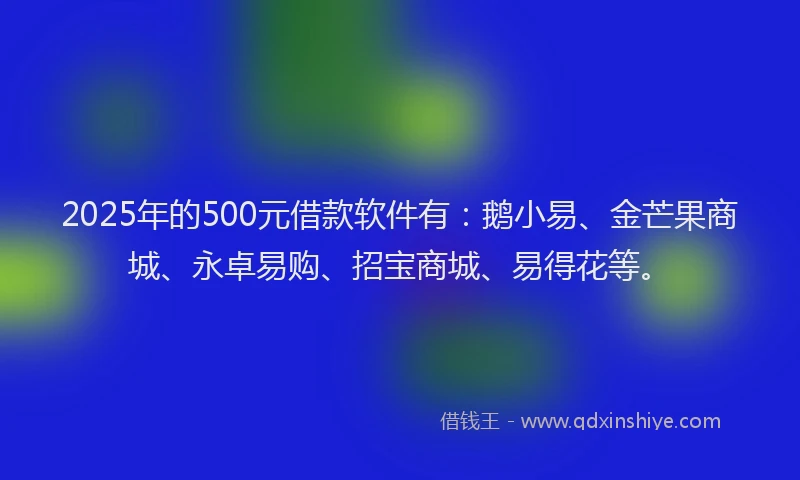 2025年的500元借款软件有：鹅小易、金芒果商城、永卓易购、招宝商城、易得花等。