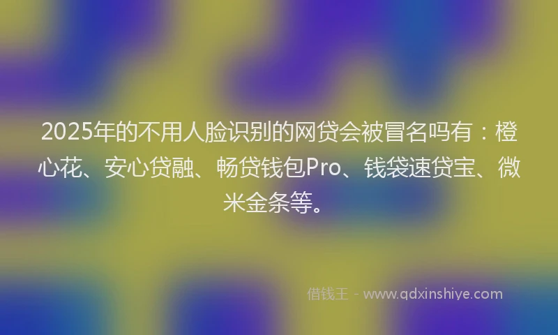 2025年的不用人脸识别的网贷会被冒名吗有：橙心花、安心贷融、畅贷钱包Pro、钱袋速贷宝、微米金条等。