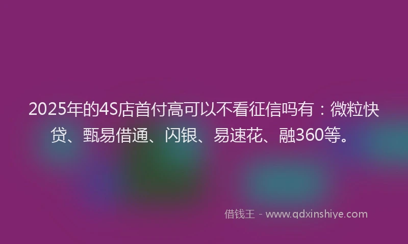 2025年的4S店首付高可以不看征信吗有：微粒快贷、甄易借通、闪银、易速花、融360等。