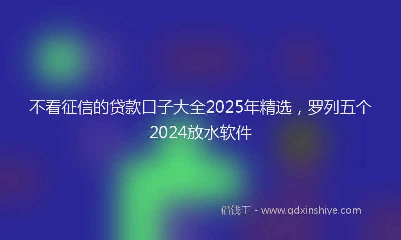 不看征信的贷款口子大全2025年精选，罗列五个2024放水软件