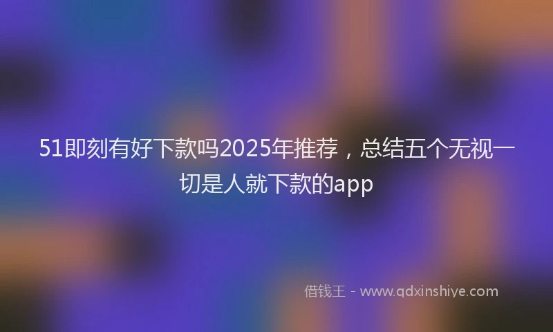 51即刻有好下款吗2025年推荐，总结五个无视一切是人就下款的app