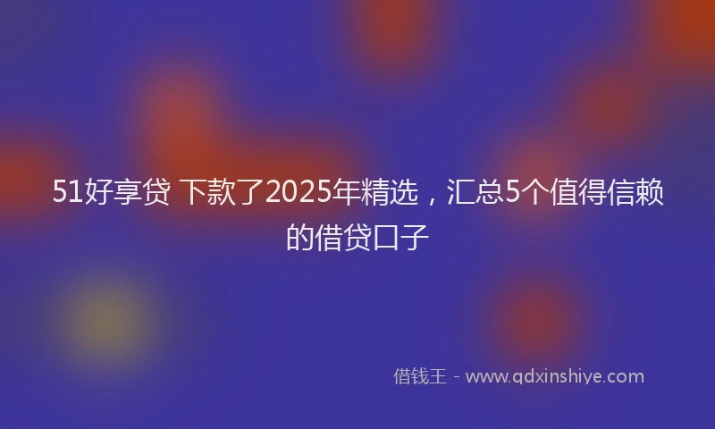 51好享贷 下款了2025年精选，汇总5个值得信赖的借贷口子