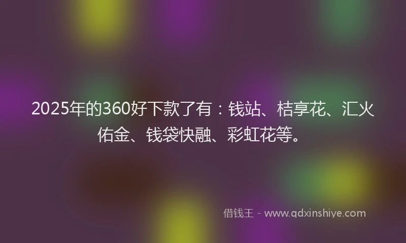 2025年的360好下款了有：钱站、桔享花、汇火佑金、钱袋快融、彩虹花等。
