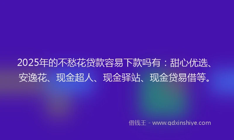 2025年的不愁花贷款容易下款吗有：甜心优选、安逸花、现金超人、现金驿站、现金贷易借等。