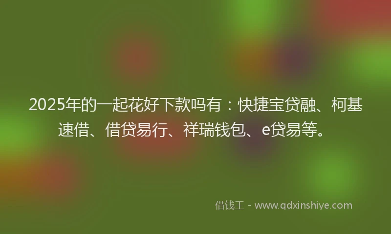 2025年的一起花好下款吗有：快捷宝贷融、柯基速借、借贷易行、祥瑞钱包、e贷易等。