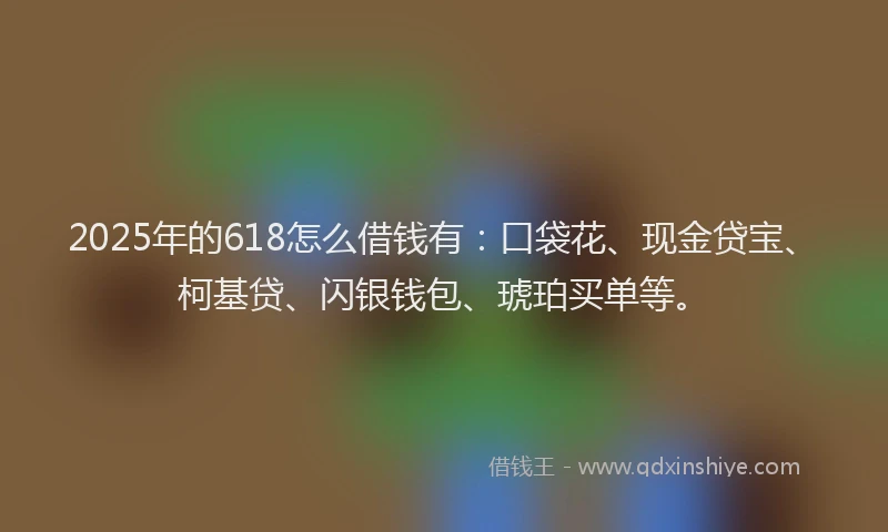 2025年的618怎么借钱有：口袋花、现金贷宝、柯基贷、闪银钱包、琥珀买单等。