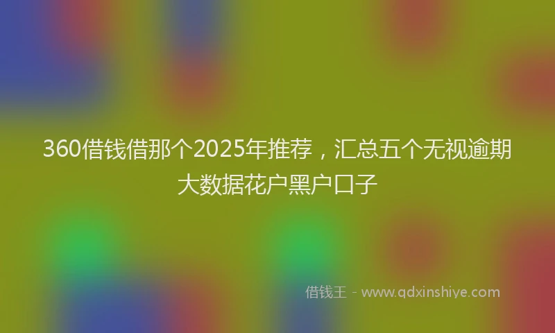 360借钱借那个2025年推荐，汇总五个无视逾期大数据花户黑户口子