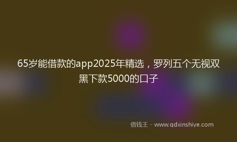 65岁能借款的app2025年精选，罗列五个无视双黑下款5000的口子