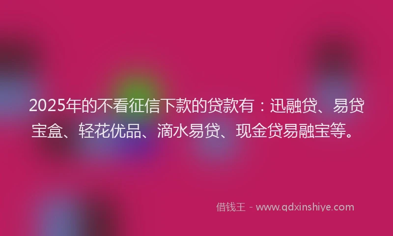 2025年的不看征信下款的贷款有：迅融贷、易贷宝盒、轻花优品、滴水易贷、现金贷易融宝等。