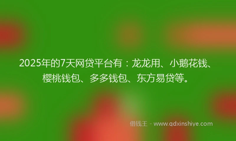 2025年的7天网贷平台有：龙龙用、小鹅花钱、樱桃钱包、多多钱包、东方易贷等。