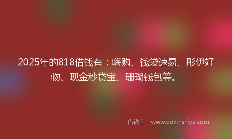 2025年的818借钱有：嗨购、钱袋速易、彤伊好物、现金秒贷宝、珊瑚钱包等。