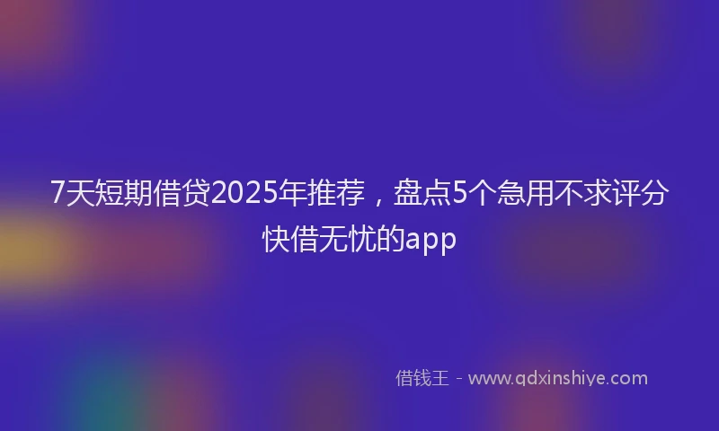 7天短期借贷2025年推荐，盘点5个急用不求评分快借无忧的app