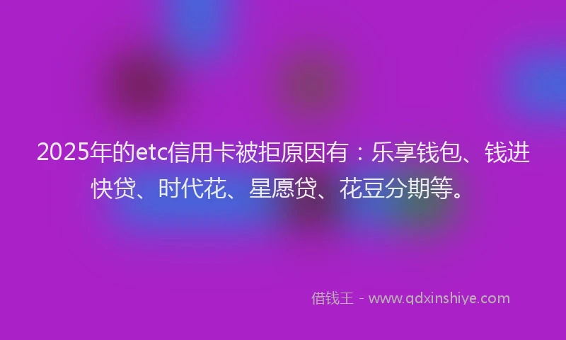 2025年的etc信用卡被拒原因有：乐享钱包、钱进快贷、时代花、星愿贷、花豆分期等。