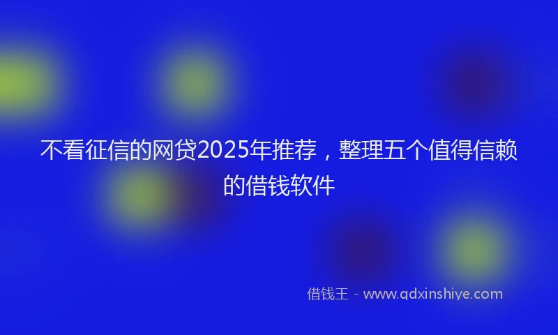 不看征信的网贷2025年推荐，整理五个值得信赖的借钱软件