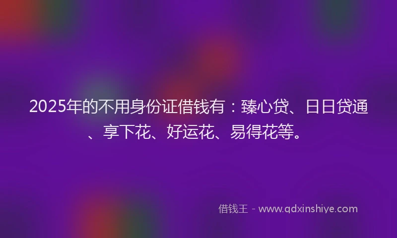 2025年的不用身份证借钱有：臻心贷、日日贷通、享下花、好运花、易得花等。